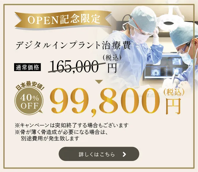 OPEN記念限定　デジタルインプラント治療費　日本最安値！　通常価格165,000円（税込）　　40%OFF　99,800円　（税込） ※キャンペーンの突如終了する場合もございます ※骨が薄く骨造成が必要になる場合は、別途費用が発生致します 詳しくはこちら