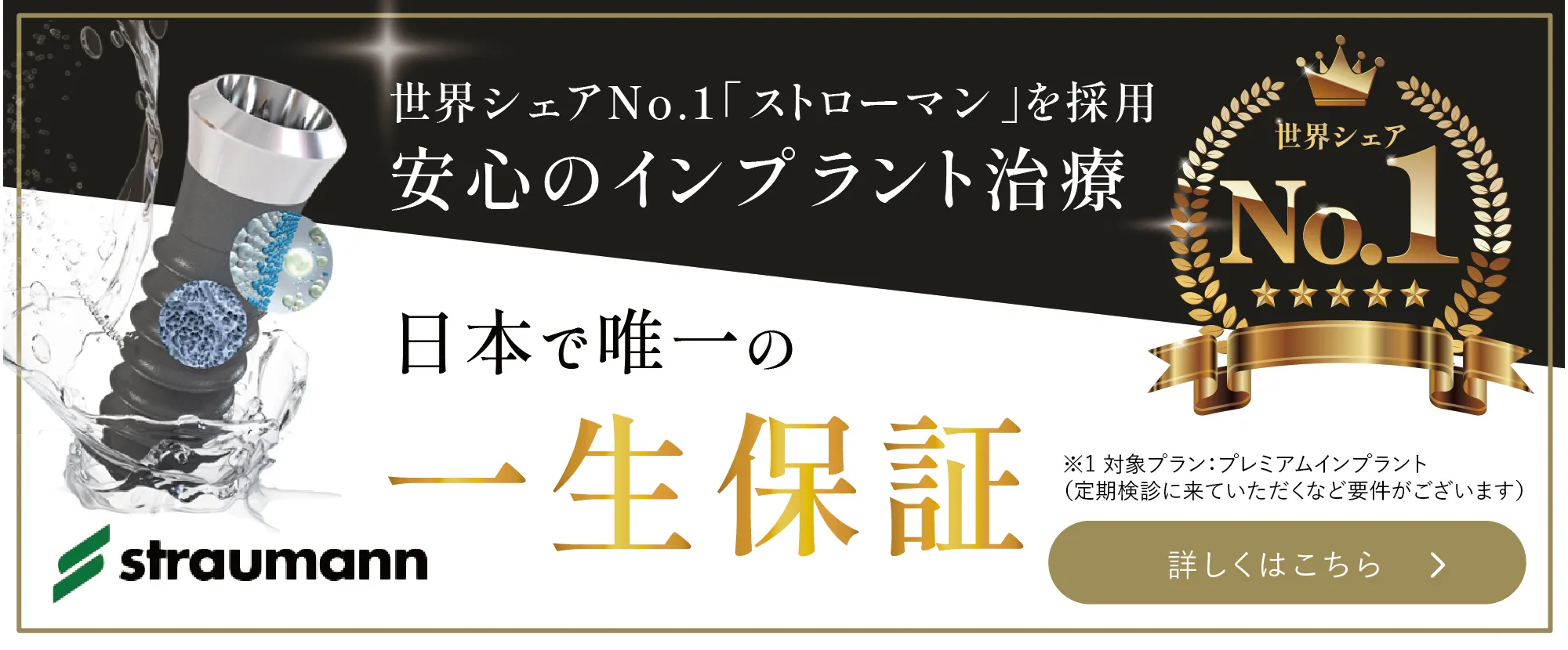 世界シェアNo..1「ストローマン」を採用 安心のインプラント治療 日本で唯一の一生保証 ※1対象プラン:プレミアムインプラント（定期検診に来ていただくなど要件がございます） 詳しくはこちら