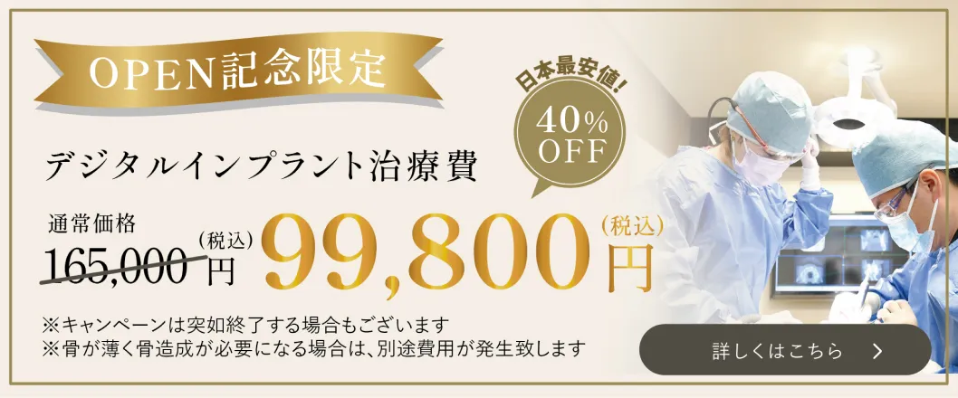 OPEN記念限定　デジタルインプラント治療費　日本最安値！　 通常価格165,000円（税込）　　40%OFF　99,800円　（税込） ※キャンペーンの突如終了する場合もございます ※骨が薄く骨造成が必要になる場合は、別途費用が発生致します 詳しくはこちら