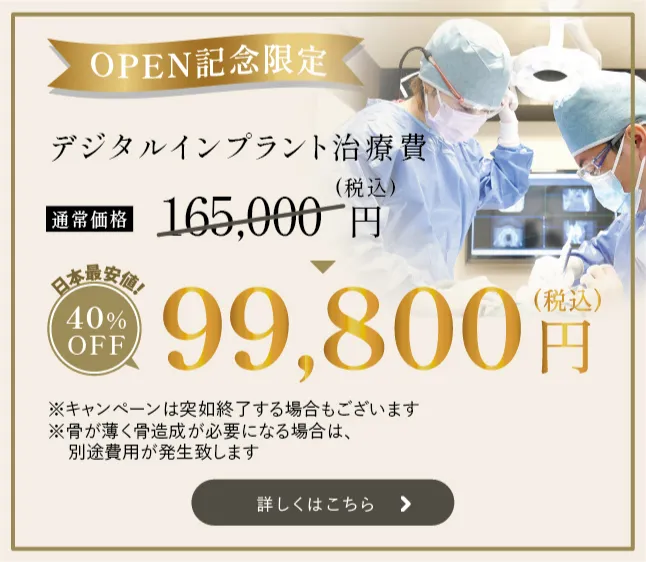 OPEN記念限定　デジタルインプラント治療費　日本最安値！　 通常価格165,000円（税込）　　40%OFF　99,800円　（税込） ※キャンペーンの突如終了する場合もございます ※骨が薄く骨造成が必要になる場合は、別途費用が発生致します 詳しくはこちら