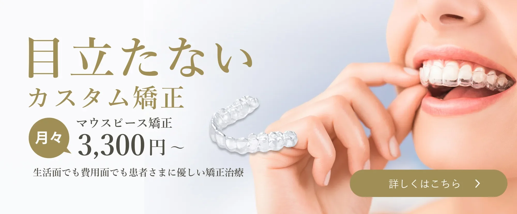 目立たない カスタム矯正 マウスピース矯正 月々3,300円～ 生活面でも費用面でも患者さまに優しい矯正治療 詳しくはこちら