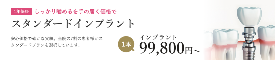 1年保証 しっかり噛めるを手の届く価格で スタンダードインプラント 安心価格で確かな実績。当院の7割の患者様がスタンダードプランを選択しています。 インプラント 1本 99,800円〜