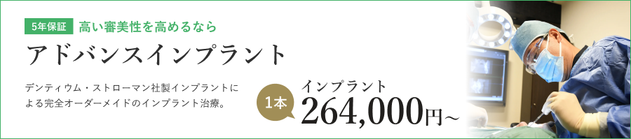 5年保証 高い審美性を高めるなら アドバンスインプラント デンティウム・ストローマン社製インプラントによる完全オーダーメイドのインプラント治療。 インプラント 1本 264,000円〜